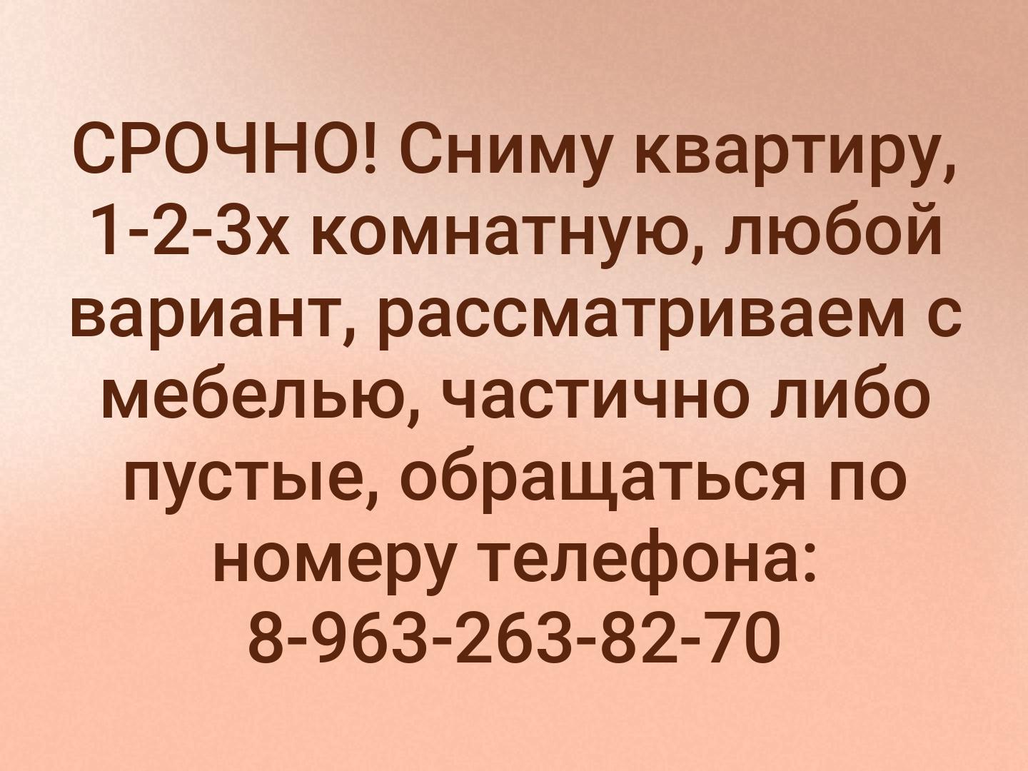 СРОЧНО! 
Сниму квартиру, 1-2-3х комнатную, любой вариант, рассматриваем с мебелью, частично либо пустые, обращаться по номеру телефона: 8-963-263-82-7...